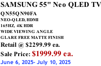 SAMSUNG 55" Neo QLED TV QN55QN90FA       NEO-QLED, HDMI 165HZ,  4K HDR WIDE VIEWING ANGLE GLARE FREE MATTE FINISH Retail @ $2299.99 ea. Sale Price: $1999.99 ea. June 6, 2025- July 10, 2025
