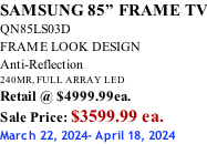 SAMSUNG 85” FRAME TV QN85LS03D FRAME LOOK DESIGN Anti-Reflection 240MR, FULL ARRAY LED Retail @ $4999.99ea. Sale Price: $3599.99 ea. March 22, 2024- April 18, 2024