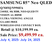 SAMSUNG 85" Neo QLED QN85QN990FA       240HZ,  8K HDR, NEO-QLED TV VISION AI, HDMI ULTRA VIEWING ANGLE GLARE FREE WIRELESS ONE CONNECT BOX  Retail @ $10,199.99 ea. Sale Price: $9,499.99 ea. July 4, 2025- July 24, 2025
