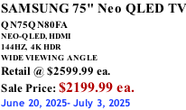 SAMSUNG 75" Neo QLED TV QN75QN80FA       NEO-QLED, HDMI 144HZ,  4K HDR WIDE VIEWING ANGLE Retail @ $2599.99 ea. Sale Price: $2199.99 ea. June 20, 2025- July 3, 2025