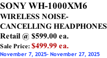 SONY WH-1000XM6 WIRELESS NOISE- CANCELLING HEADPHONES Retail @ $599.00 ea. Sale Price: $499.99 ea. November 7, 2025- November 27, 2025