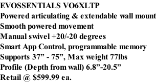 EVOSSENTIALS VO6XLTP  Powered articulating & extendable wall mount Smooth powered movement Manual swivel +20/-20 degrees Smart App Control, programmable memory Supports 37” - 75”, Max weight 77lbs Profile (Depth from wall) 6.8”-20.5” Retail @ $599.99 ea.
