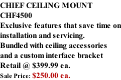 CHIEF CEILING MOUNT CHF4500 Exclusive features that save time on installation and servicing. Bundled with ceiling accessories and a custom interface bracket Retail @ $399.99 ea. Sale Price: $250.00 ea.