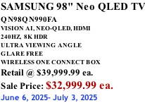 SAMSUNG 98" Neo QLED TV QN98QN990FA       VISION AI, NEO-QLED, HDMI 240HZ,  8K HDR ULTRA VIEWING ANGLE GLARE FREE WIRELESS ONE CONNECT BOX Retail @ $39,999.99 ea. Sale Price: $32,999.99 ea. June 6, 2025- July 3, 2025