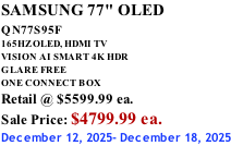 SAMSUNG 77" OLED QN77S95F         165HZ OLED, HDMI TV VISION AI SMART 4K HDR GLARE FREE ONE CONNECT BOX Retail @ $5599.99 ea. Sale Price: $4799.99 ea. December 12, 2025- December 18, 2025