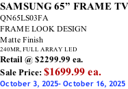SAMSUNG 65” FRAME TV QN65LS03FA FRAME LOOK DESIGN Matte Finish 240MR, FULL ARRAY LED Retail @ $2299.99 ea. Sale Price: $1699.99 ea. October 3, 2025- October 16, 2025