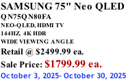 SAMSUNG 75" Neo QLED QN75QN80FA NEO-QLED, HDMI TV 144HZ,  4K HDR WIDE VIEWING ANGLE Retail @ $2499.99 ea. Sale Price: $1799.99 ea. October 3, 2025- October 30, 2025