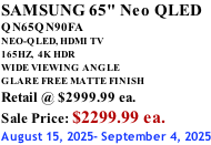 SAMSUNG 65" Neo QLED QN65QN90FA NEO-QLED, HDMI TV 165HZ,  4K HDR WIDE VIEWING ANGLE GLARE FREE MATTE FINISH Retail @ $2999.99 ea. Sale Price: $2299.99 ea. August 15, 2025- September 4, 2025