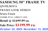 SAMSUNG 50” FRAME TV QN50LS03FA FRAME LOOK DESIGN Matte Finish 240MR, FULL ARRAY LED Retail @ $1699.99 ea. Sale Price: $1199.99 ea. October 24, 2025- November 13, 2025