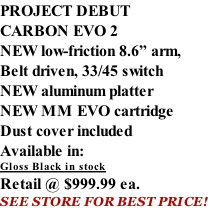 PROJECT DEBUT CARBON EVO 2 NEW low-friction 8.6” arm, Belt driven, 33/45 switch NEW aluminum platter NEW MM EVO cartridge Dust cover included  Available in: Gloss Black in stock Retail @ $999.99 ea. SEE STORE FOR BEST PRICE!