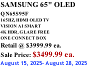 SAMSUNG 65" OLED QN65S95F         165HZ, HDMI OLED TV VISION AI SMART 4K HDR, GLARE FREE ONE CONNECT BOX Retail @ $3999.99 ea. Sale Price: $3499.99 ea. August 15, 2025- August 28, 2025