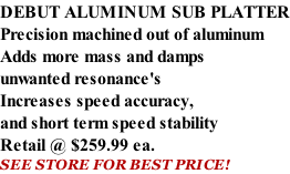 DEBUT ALUMINUM SUB PLATTER Precision machined out of aluminum Adds more mass and damps unwanted resonance's Increases speed accuracy, and short term speed stability   Retail @ $259.99 ea. SEE STORE FOR BEST PRICE!