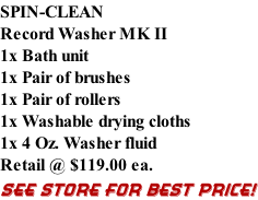 SPIN-CLEAN Record Washer MK II 1x Bath unit 1x Pair of brushes 1x Pair of rollers 1x Washable drying cloths 1x 4 Oz. Washer fluid Retail @ $119.00 ea. SEE STORE FOR BEST PRICE!