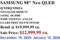 SAMSUNG 98" Neo QLED QN98QN90FA       NEO-QLED, HDMI TV 165HZ,  4K HDR WIDE VIEWING ANGLE GLARE FREE MATTE FINISH Retail @ $19,999.99 ea. Sale Price: $12,999.99 ea. December 19, 2025- January 15, 2026