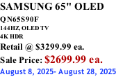 SAMSUNG 65" OLED QN65S90F         144HZ, OLED TV 4K HDR Retail @ $3299.99 ea. Sale Price: $2699.99 ea. August 8, 2025- August 28, 2025