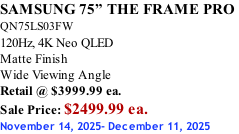 SAMSUNG 75” THE FRAME PRO  QN75LS03FW 120Hz, 4K Neo QLED Matte Finish Wide Viewing Angle Retail @ $3999.99 ea. Sale Price: $2499.99 ea. November 14, 2025- December 11, 2025