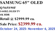 SAMSUNG 65" OLED QN65S90F         144HZ, OLED TV 4K HDR Retail @ $2999.99 ea. Sale Price: $2399.99 ea. October 24, 2025- November 6, 2025