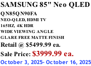 SAMSUNG 85" Neo QLED QN85QN90FA       NEO-QLED, HDMI TV 165HZ,  4K HDR WIDE VIEWING ANGLE GLARE FREE MATTE FINISH Retail @ $5499.99 ea. Sale Price: $3999.99 ea. October 3, 2025- October 16, 2025