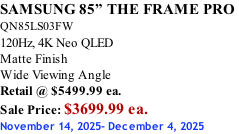 SAMSUNG 85” THE FRAME PRO  QN85LS03FW 120Hz, 4K Neo QLED Matte Finish Wide Viewing Angle Retail @ $5499.99 ea. Sale Price: $3699.99 ea. November 14, 2025- December 4, 2025