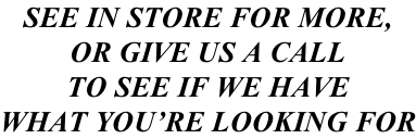 SEE IN STORE FOR MORE, OR GIVE US A CALL TO SEE IF WE HAVE WHAT YOU’RE LOOKING FOR