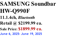 SAMSUNG Soundbar  HW-Q990F 11.1.4ch, Bluetooth Retail @ $2199.99 ea. Sale Price: $1899.99 ea. June 6, 2025- June 19, 2025