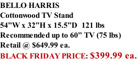 BELLO HARRIS Cottonwood TV Stand 54”W x 32”H x 15.5”D  121 lbs Recommended up to 60” TV (75 lbs) Retail @ $649.99 ea. BLACK FRIDAY PRICE: $399.99 ea.