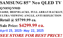 SAMSUNG 85" Neo QLED TV QN85QN90D          144HZ,  DEEP BLACKS,  FULL ARRAY BACKLIT, ULTRA VIEWING ANGLE, ANTI REFLECTION Retail @ $5799.99 ea. Sale Price: $4299.99 ea. April 25, 2025- May 22, 2025 SEE STORE FOR BEST PRICE!