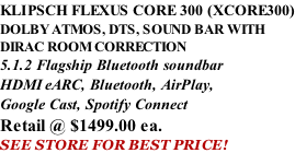 KLIPSCH FLEXUS CORE 300 (XCORE300) DOLBY ATMOS, DTS, SOUND BAR WITH DIRAC ROOM CORRECTION 5.1.2 Flagship Bluetooth soundbar HDMI eARC, Bluetooth, AirPlay, Google Cast, Spotify Connect Retail @ $1499.00 ea. SEE STORE FOR BEST PRICE!