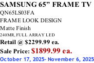 SAMSUNG 65” FRAME TV QN65LS03FA FRAME LOOK DESIGN Matte Finish 240MR, FULL ARRAY LED Retail @ $2299.99 ea. Sale Price: $1899.99 ea. October 17, 2025- November 6, 2025