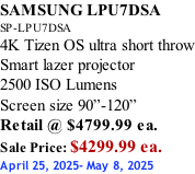 SAMSUNG LPU7DSA SP-LPU7DSA 4K Tizen OS ultra short throw Smart lazer projector 2500 ISO Lumens Screen size 90”-120”    Retail @ $4799.99 ea. Sale Price: $4299.99 ea. April 25, 2025- May 8, 2025
