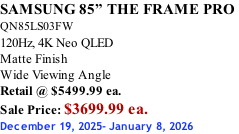 SAMSUNG 85” THE FRAME PRO  QN85LS03FW 120Hz, 4K Neo QLED Matte Finish Wide Viewing Angle Retail @ $5499.99 ea. Sale Price: $3699.99 ea. December 19, 2025- January 8, 2026