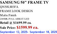 SAMSUNG 50” FRAME TV QN50LS03FA FRAME LOOK DESIGN Matte Finish 240MR, FULL ARRAY LED Retail @ $1699.99 ea. Sale Price: $1599.99 ea. September 12, 2025-  September 18, 2025