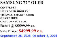 SAMSUNG 77" OLED QN77S95F         165HZ OLED, HDMI TV VISION AI SMART 4K HDR GLARE FREE ONE CONNECT BOX Retail @ $5599.99 ea. Sale Price: $4999.99 ea. September 26, 2025- October 2, 2025