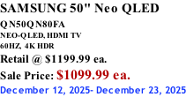 SAMSUNG 50" Neo QLED QN50QN80FA       NEO-QLED, HDMI TV 60HZ,  4K HDR Retail @ $1199.99 ea. Sale Price: $1099.99 ea. December 12, 2025- December 23, 2025