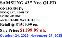 SAMSUNG 43" Neo QLED QN43QN90FA       NEO-QLED, HDMI TV 165HZ,  4K HDR ANTI-GLARE MATTE FINISH Retail @ $1599.99 ea. Sale Price: $1199.99 ea. October 24, 2025- November 27, 2025