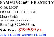 SAMSUNG 65” FRAME TV QN65LS03F FRAME LOOK DESIGN Matte Finish 240MR, FULL ARRAY LED Retail @ $2299.99 ea. Sale Price: $1999.99 ea. July 25, 2025- August 14, 2025