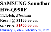 SAMSUNG Soundbar  HW-Q990F 11.1.4ch, Bluetooth Retail @ $2199.99 ea. Sale Price: $1599.99 ea. February 6, 2026- February 19, 2026