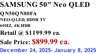 SAMSUNG 50" Neo QLED QN50QN80FA       NEO-QLED, HDMI TV 60HZ,  4K HDR Retail @ $1199.99 ea. Sale Price: $899.99 ea. December 24, 2025- January 8, 2025
