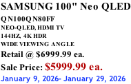 SAMSUNG 100" Neo QLED QN100QN80FF       NEO-QLED, HDMI TV 144HZ,  4K HDR WIDE VIEWING ANGLE Retail @ $6999.99 ea. Sale Price: $5999.99 ea. January 9, 2026- January 29, 2026