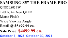 SAMSUNG 85” THE FRAME PRO  QN85LS03FW 120Hz, 4K Neo QLED Matte Finish Wide Viewing Angle Retail @ $5499.99 ea. Sale Price: $4499.99 ea. October 3, 2025- October 30, 2025