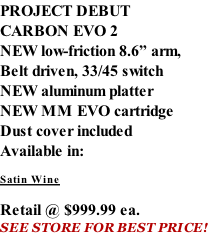 PROJECT DEBUT CARBON EVO 2 NEW low-friction 8.6” arm, Belt driven, 33/45 switch NEW aluminum platter NEW MM EVO cartridge Dust cover included  Available in:  Satin Wine   Retail @ $999.99 ea. SEE STORE FOR BEST PRICE!