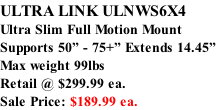 ULTRA LINK ULNWS6X4 Ultra Slim Full Motion Mount Supports 50” - 75+” Extends 14.45” Max weight 99lbs  Retail @ $299.99 ea.  Sale Price: $189.99 ea.