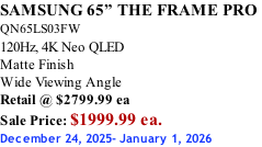 SAMSUNG 65” THE FRAME PRO  QN65LS03FW 120Hz, 4K Neo QLED Matte Finish Wide Viewing Angle Retail @ $2799.99 ea Sale Price: $1999.99 ea. December 24, 2025- January 1, 2026