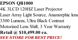 EPSON QB1000 4K 3LCD 120HZ Laser Projector Laser Array Light Source, Anamorphic lens 3300 Lumens, Ultra Black Contrast Motorized Lens Shift, 3 Year Warranty Retail @ $10,499.00 ea. SEE STORE FOR BEST PRICE!