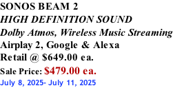 SONOS BEAM 2 HIGH DEFINITION SOUND Dolby Atmos, Wireless Music Streaming Airplay 2, Google & Alexa Retail @ $649.00 ea. Sale Price: $479.00 ea. July 8, 2025- July 11, 2025