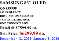 SAMSUNG 83" OLED QN83S95F         165HZ OLED TV HDMI, VISION AI SMART 4K HDR, GLARE FREE ONE CONNECT BOX Retail @ $7599.99 ea. Sale Price: $6299.99 ea. December 12, 2025- January 8, 2026