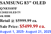 SAMSUNG 83" OLED QN83S85F         120HZ OLED TV 4K HDR Retail @ $5999.99 ea. Sale Price: $5499.99 ea. August 1, 2025- August 21, 2025