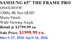 SAMSUNG 65” THE FRAME PRO  QN65LS03FW 120Hz, 4K Neo QLED Matte Finish Wide Viewing Angle Retail @ $2799.99 ea Sale Price: $1999.99 ea. March 27, 2026- April 16, 2026