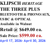 KLIPSCH HERITAGE THE THREE PLUS BLUETOOTH & PHONO/AUX, USBC & OPTICAL Available in Walnut Retail @ $649.00 ea. Sale Price: $599.00 ea. April 17, 2026- April 30, 2026