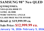 SAMSUNG 98" Neo QLED QN98QN90FA       NEO-QLED, HDMI TV 165HZ,  4K HDR WIDE VIEWING ANGLE GLARE FREE MATTE FINISH Retail @ $19,999.99 ea. Sale Price: $12,999.99 ea. January 16, 2026- February 5, 2026